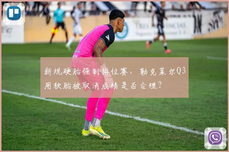 新规硬胎强制排位赛，勒克莱尔Q3用软胎被取消成绩是否合理？