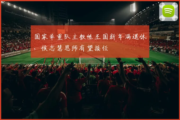 国家举重队主教练王国新年满退休，侯志慧恩师有望接任