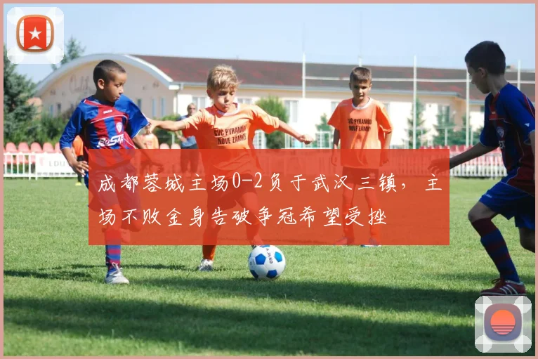 成都蓉城主场0-2负于武汉三镇，主场不败金身告破争冠希望受挫